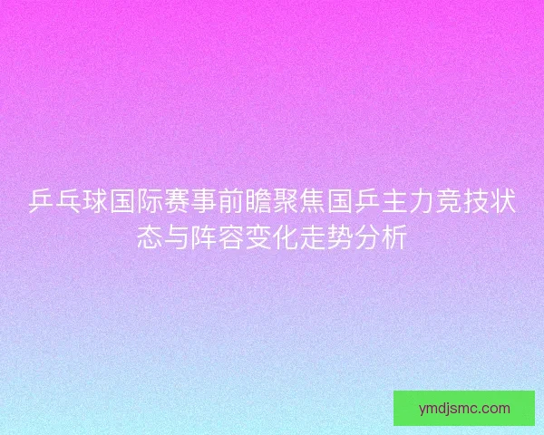 乒乓球国际赛事前瞻聚焦国乒主力竞技状态与阵容变化走势分析