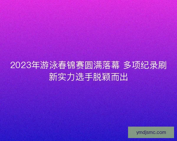 2023年游泳春锦赛圆满落幕 多项纪录刷新实力选手脱颖而出