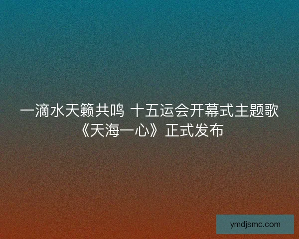 一滴水天籁共鸣 十五运会开幕式主题歌《天海一心》正式发布 一滴水天籁共鸣 十五运会开幕式主题歌《天海一心》正式发布