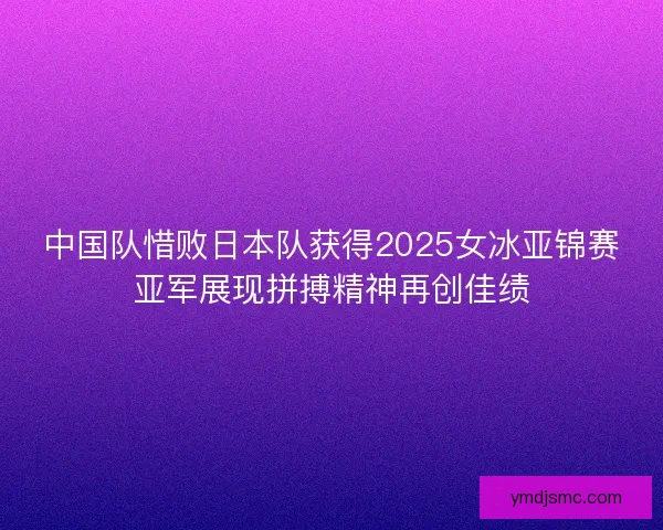 中国队惜败日本队获得2025女冰亚锦赛亚军展现拼搏精神再创佳绩