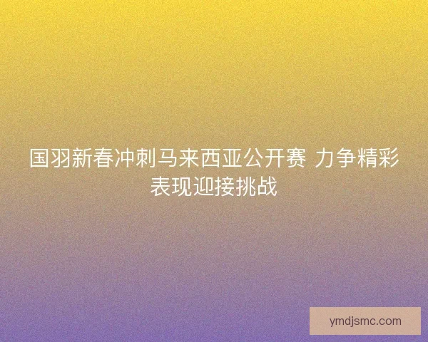 国羽新春冲刺马来西亚公开赛 力争精彩表现迎接挑战
