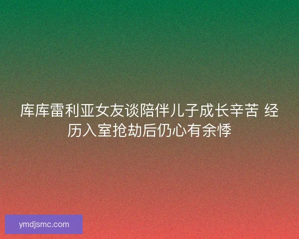 库库雷利亚女友谈陪伴儿子成长辛苦 经历入室抢劫后仍心有余悸 库库雷利亚女友谈陪伴儿子成长辛苦 经历入室抢劫后仍心有余悸