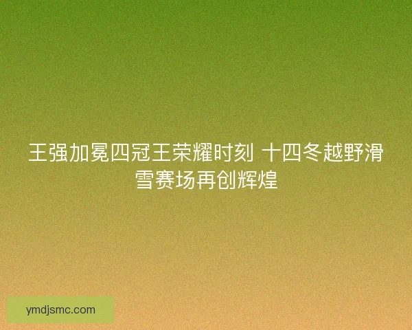 王强加冕四冠王荣耀时刻 十四冬越野滑雪赛场再创辉煌 王强加冕四冠王荣耀时刻 十四冬越野滑雪赛场再创辉煌