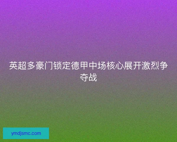 英超多豪门锁定德甲中场核心展开激烈争夺战