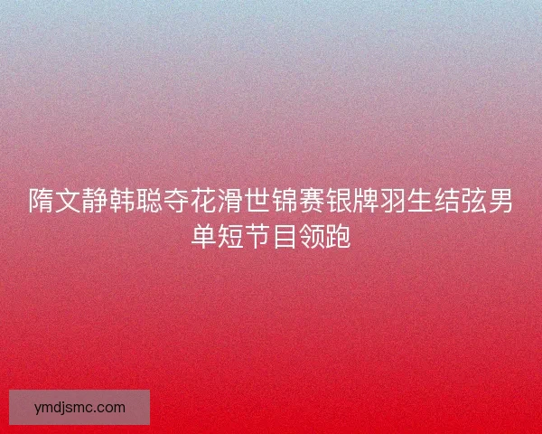 隋文静韩聪夺花滑世锦赛银牌羽生结弦男单短节目领跑
