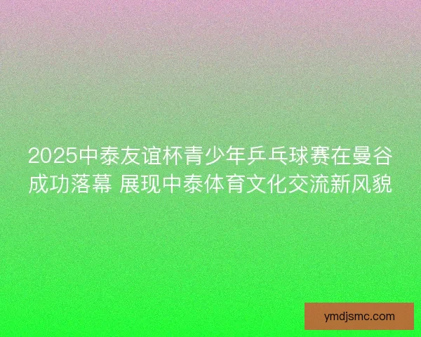 2025中泰友谊杯青少年乒乓球赛在曼谷成功落幕 展现中泰体育文化交流新风貌
