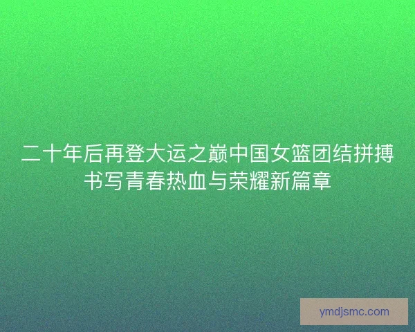 二十年后再登大运之巅中国女篮团结拼搏书写青春热血与荣耀新篇章