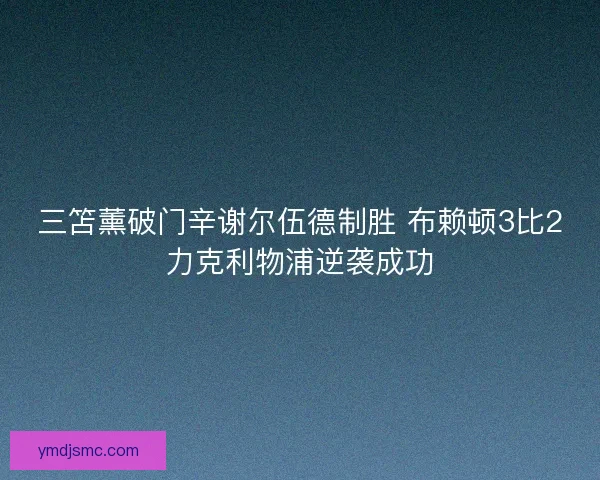 三笘薰破门辛谢尔伍德制胜 布赖顿3比2力克利物浦逆袭成功