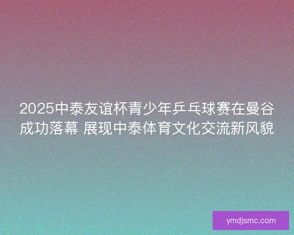 2025中泰友谊杯青少年乒乓球赛在曼谷成功落幕 展现中泰体育文化交流新风貌