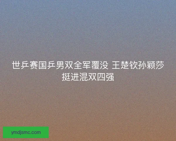 世乒赛国乒男双全军覆没 王楚钦孙颖莎挺进混双四强