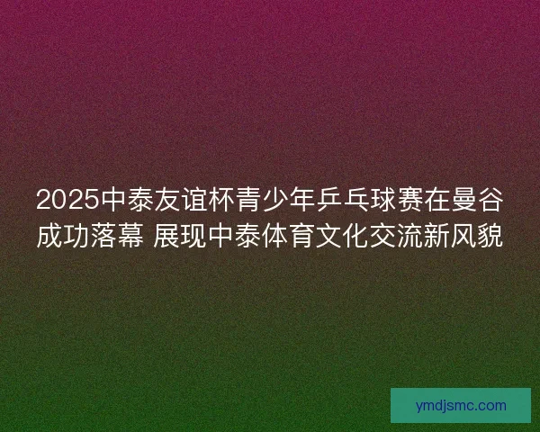 2025中泰友谊杯青少年乒乓球赛在曼谷成功落幕 展现中泰体育文化交流新风貌 2025中泰友谊杯青少年乒乓球赛在曼谷成功落幕 展现中泰体育文化交流新风貌