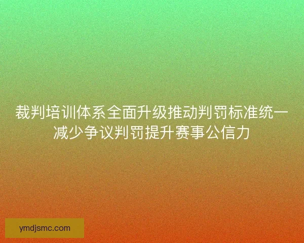 裁判培训体系全面升级推动判罚标准统一减少争议判罚提升赛事公信力