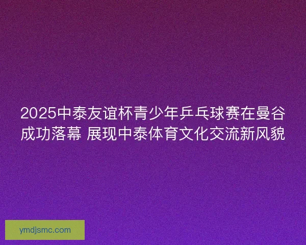 2025中泰友谊杯青少年乒乓球赛在曼谷成功落幕 展现中泰体育文化交流新风貌