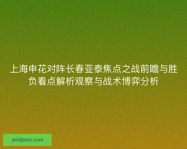 上海申花对阵长春亚泰焦点之战前瞻与胜负看点解析观察与战术博弈分析 上海申花对阵长春亚泰焦点之战前瞻与胜负看点解析观察与战术博弈分析