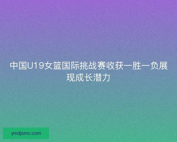 中国U19女篮国际挑战赛收获一胜一负展现成长潜力 中国U19女篮国际挑战赛收获一胜一负展现成长潜力