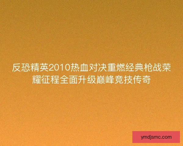 反恐精英2010热血对决重燃经典枪战荣耀征程全面升级巅峰竞技传奇 反恐精英2010热血对决重燃经典枪战荣耀征程全面升级巅峰竞技传奇
