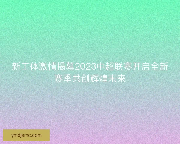 新工体激情揭幕2023中超联赛开启全新赛季共创辉煌未来